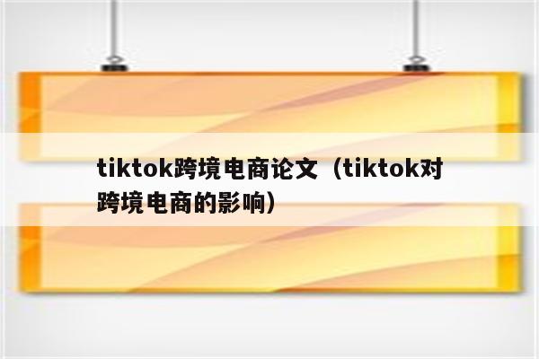 tiktok跨境电商论文（tiktok对跨境电商的影响）