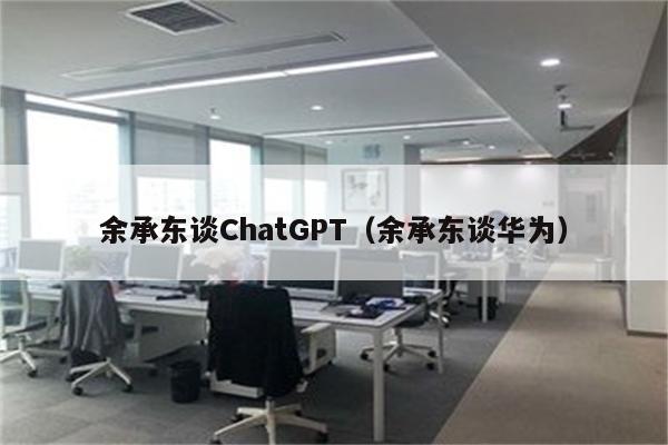 余承东谈ChatGPT（余承东谈华为）