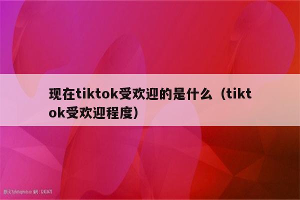 现在tiktok受欢迎的是什么（tiktok受欢迎程度）