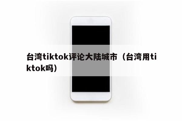 台湾tiktok评论大陆城市（台湾用tiktok吗）