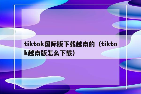 tiktok国际版下载越南的（tiktok越南版怎么下载）