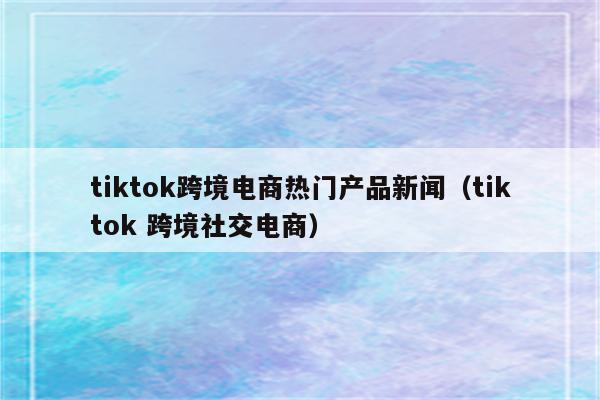 tiktok跨境电商热门产品新闻（tiktok 跨境社交电商）