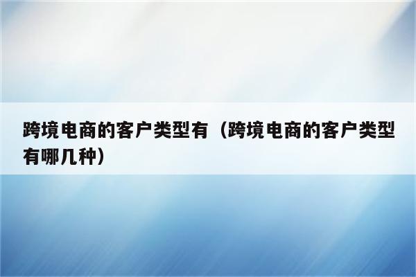 跨境电商的客户类型有（跨境电商的客户类型有哪几种）