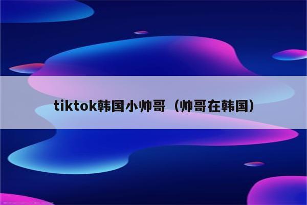 tiktok韩国小帅哥（帅哥在韩国）