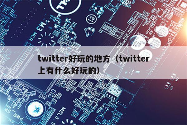 twitter好玩的地方（twitter上有什么好玩的）