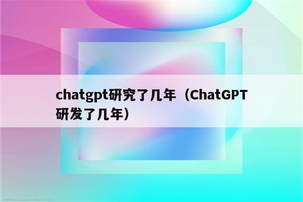 chatgpt研究了几年（ChatGPT研发了几年）