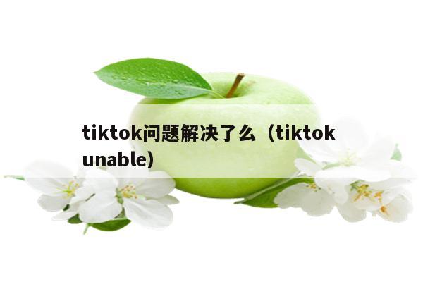 tiktok问题解决了么（tiktok unable）