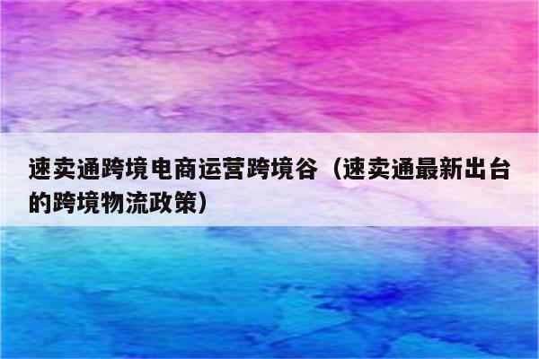 速卖通跨境电商运营跨境谷（速卖通最新出台的跨境物流政策）