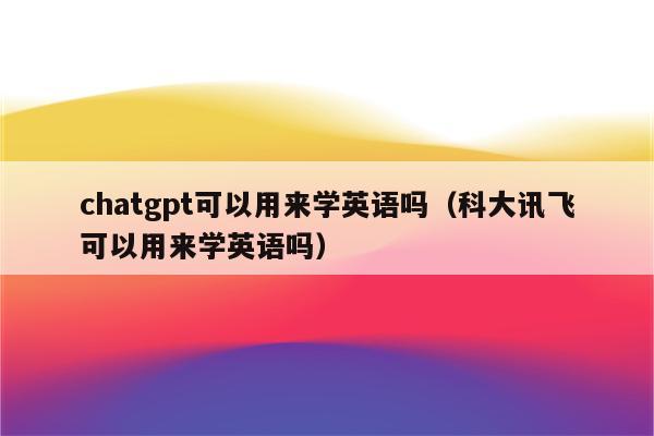 chatgpt可以用来学英语吗（科大讯飞可以用来学英语吗）