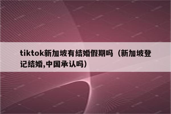 tiktok新加坡有结婚假期吗（新加坡登记结婚,中国承认吗）