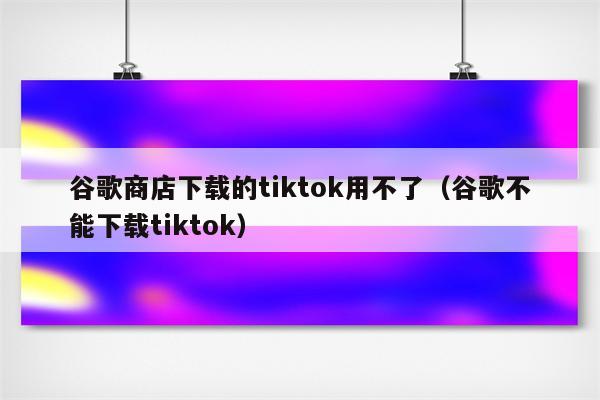 谷歌商店下载的tiktok用不了（谷歌不能下载tiktok）