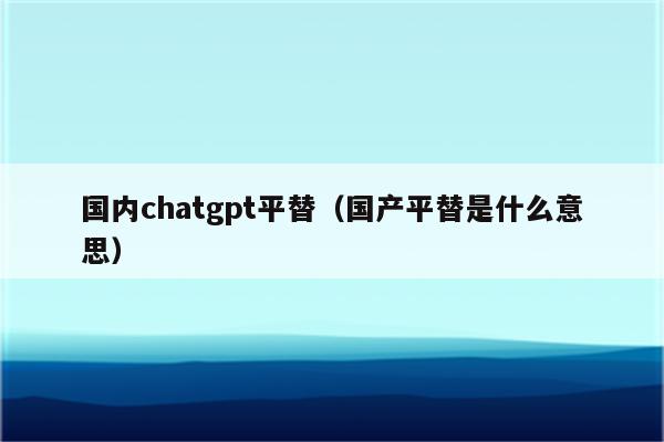 国内chatgpt平替（国产平替是什么意思）