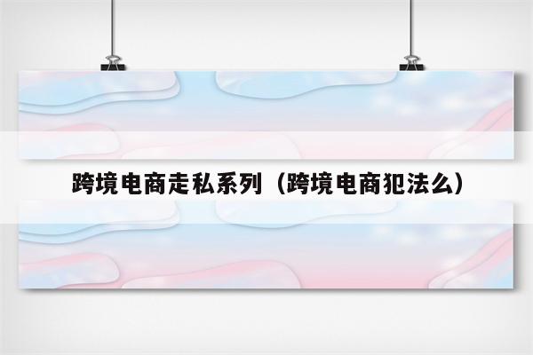 跨境电商走私系列（跨境电商犯法么）