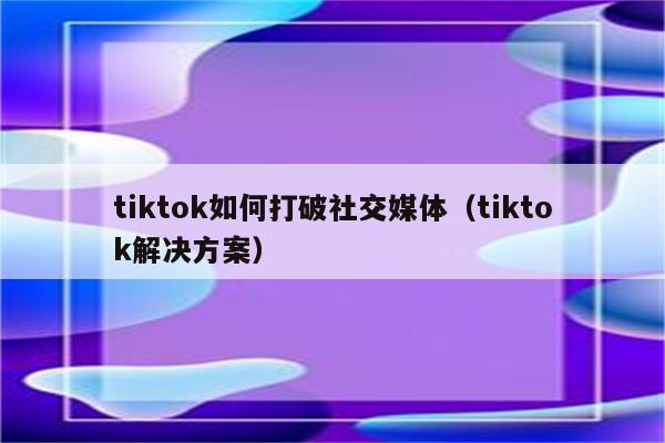 tiktok如何打破社交媒体（tiktok解决方案）