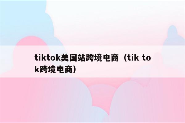 tiktok美国站跨境电商（tik tok跨境电商）