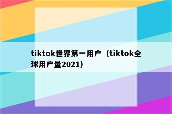 tiktok世界第一用户（tiktok全球用户量2021）