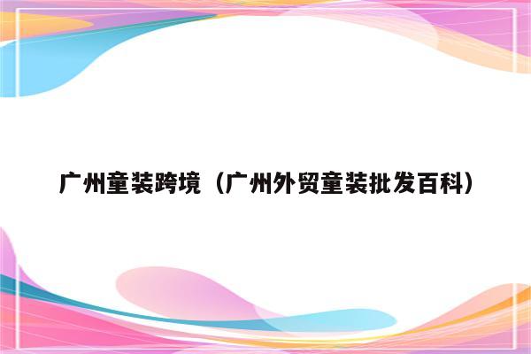 广州童装跨境（广州外贸童装批发百科）