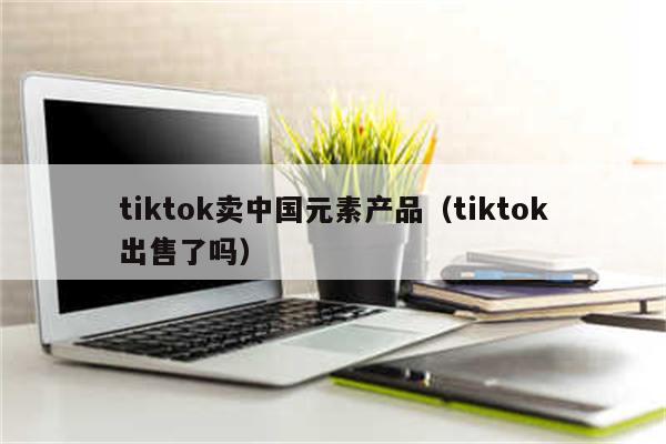 tiktok卖中国元素产品（tiktok出售了吗）