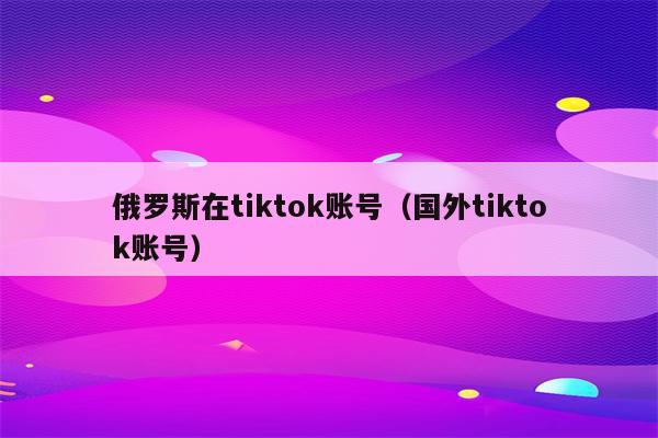 俄罗斯在tiktok账号（国外tiktok账号）