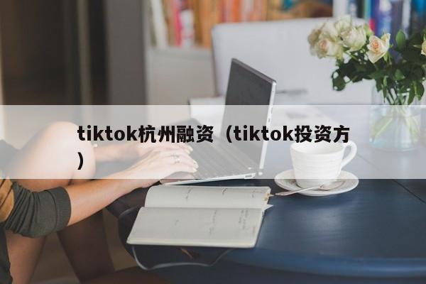 tiktok杭州融资（tiktok投资方）