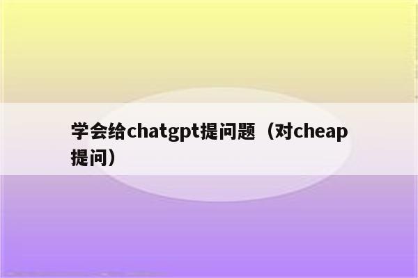 学会给chatgpt提问题（对cheap提问）