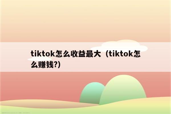 tiktok怎么收益最大（tiktok怎么赚钱?）