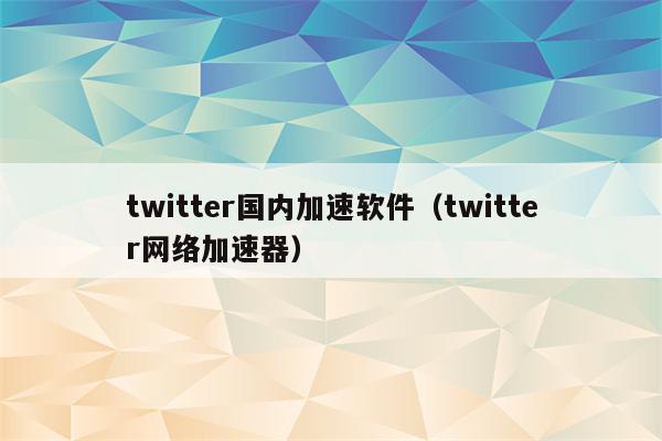 twitter国内加速软件（twitter网络加速器）