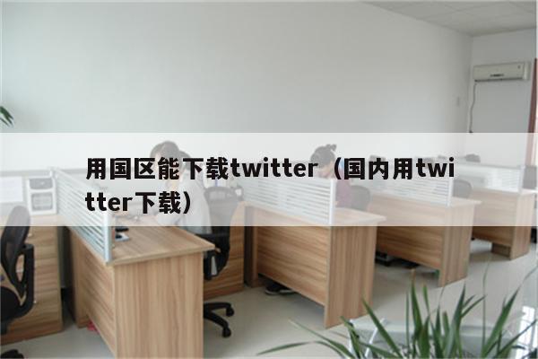 用国区能下载twitter（国内用twitter下载）