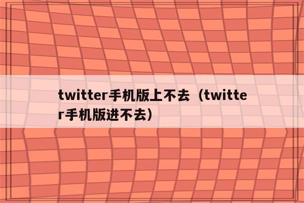 twitter手机版上不去（twitter手机版进不去）