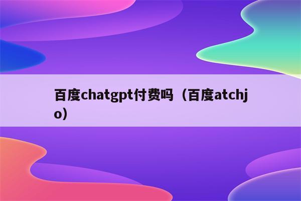 百度chatgpt付费吗（百度atchjo）