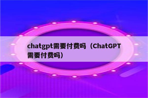 chatgpt需要付费吗（ChatGPT需要付费吗）