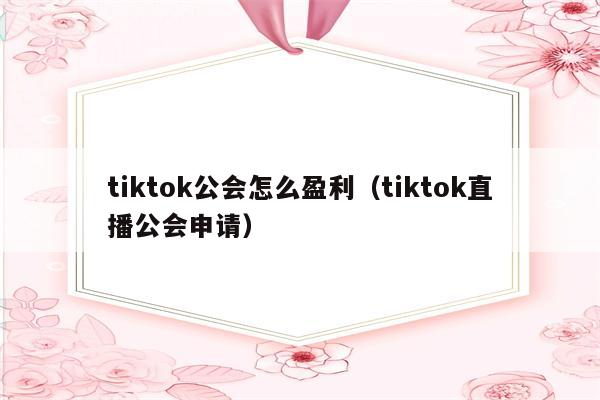 tiktok公会怎么盈利（tiktok直播公会申请）