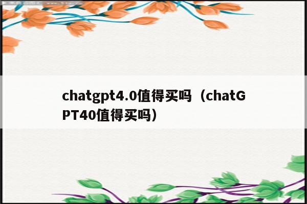 chatgpt4.0值得买吗（chatGPT40值得买吗）