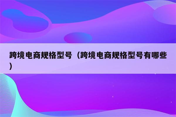 跨境电商规格型号（跨境电商规格型号有哪些）