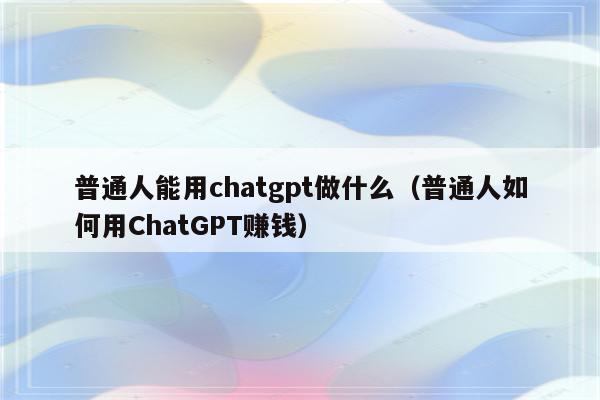 普通人能用chatgpt做什么（普通人如何用ChatGPT赚钱）