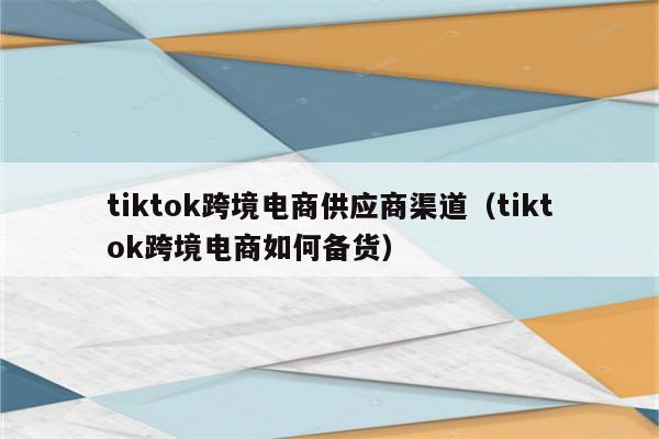 tiktok跨境电商供应商渠道（tiktok跨境电商如何备货）