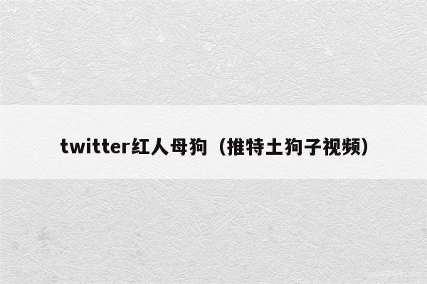 twitter红人母狗（推特土狗子视频）