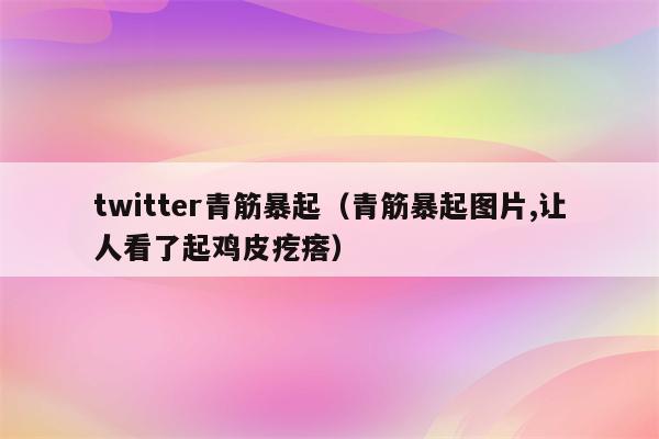 twitter青筋暴起（青筋暴起图片,让人看了起鸡皮疙瘩）