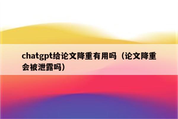 chatgpt给论文降重有用吗（论文降重会被泄露吗）