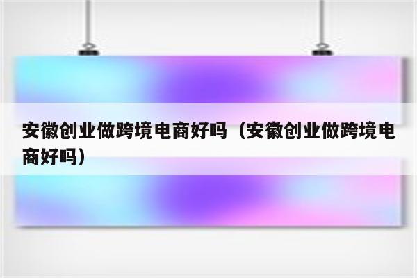 安徽创业做跨境电商好吗（安徽创业做跨境电商好吗）