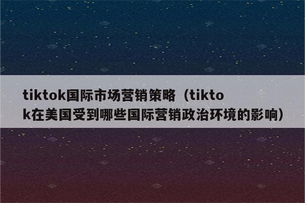 tiktok国际市场营销策略（tiktok在美国受到哪些国际营销政治环境的影响）