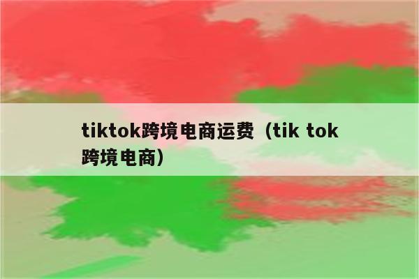 tiktok跨境电商运费（tik tok跨境电商）