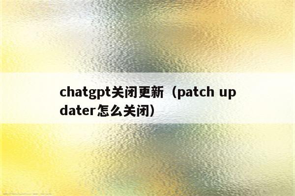 chatgpt关闭更新（patch updater怎么关闭）