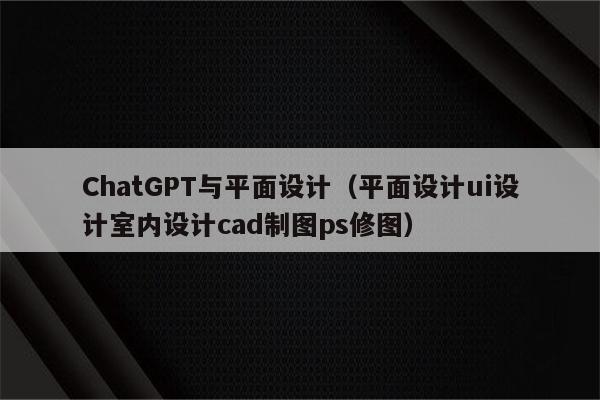 ChatGPT与平面设计（平面设计ui设计室内设计cad制图ps修图）