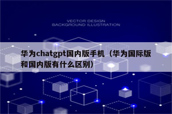 华为chatgpt国内版手机（华为国际版和国内版有什么区别）