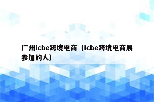 广州icbe跨境电商（icbe跨境电商展参加的人）