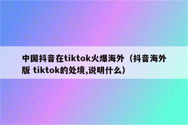 中国抖音在tiktok火爆海外（抖音海外版 tiktok的处境,说明什么）