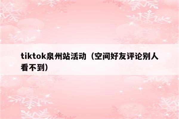 tiktok泉州站活动（空间好友评论别人看不到）