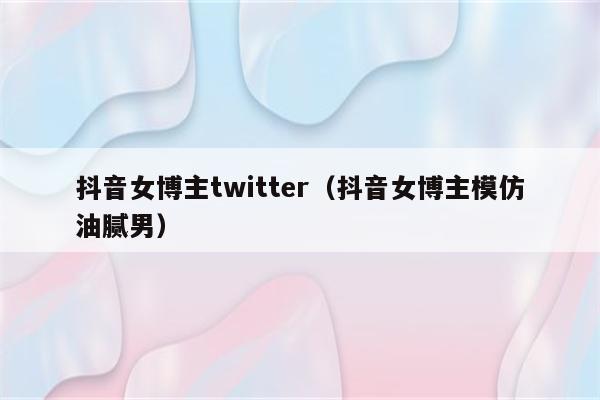 抖音女博主twitter（抖音女博主模仿油腻男）