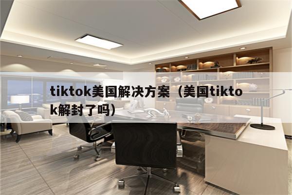 tiktok美国解决方案（美国tiktok解封了吗）